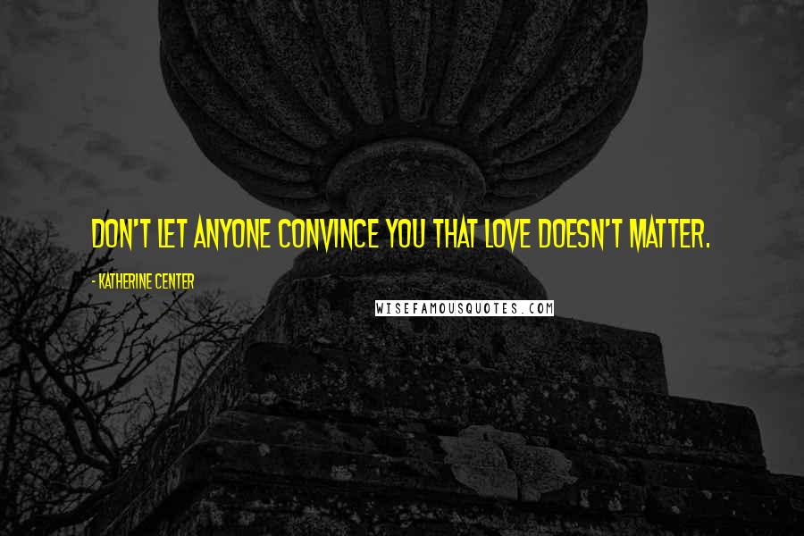 Katherine Center Quotes: Don't let anyone convince you that love doesn't matter.