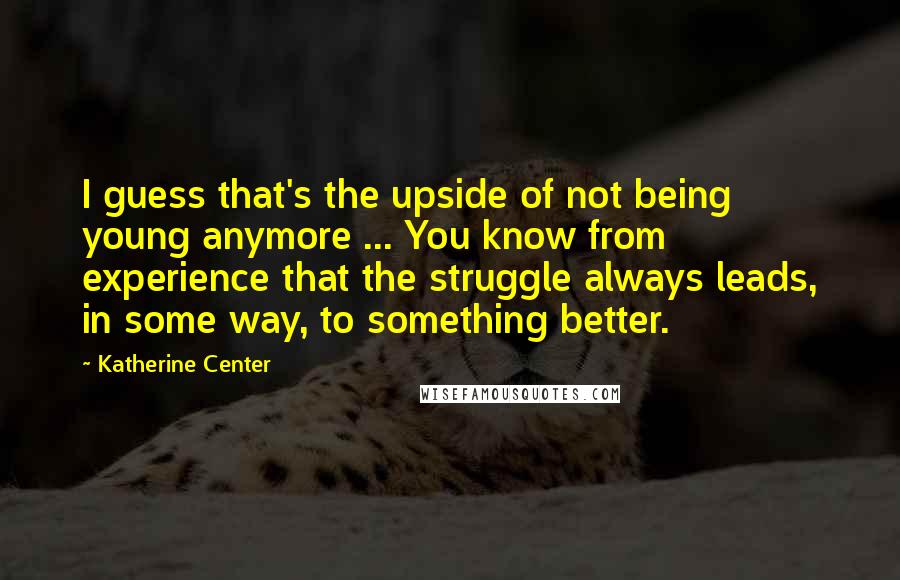 Katherine Center Quotes: I guess that's the upside of not being young anymore ... You know from experience that the struggle always leads, in some way, to something better.