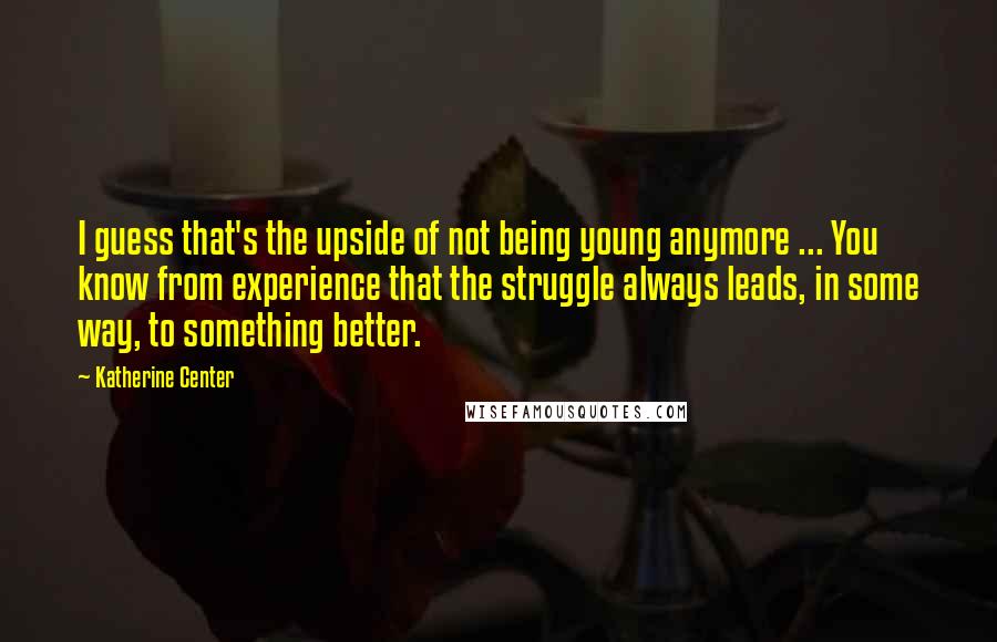 Katherine Center Quotes: I guess that's the upside of not being young anymore ... You know from experience that the struggle always leads, in some way, to something better.