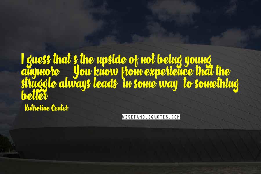 Katherine Center Quotes: I guess that's the upside of not being young anymore ... You know from experience that the struggle always leads, in some way, to something better.