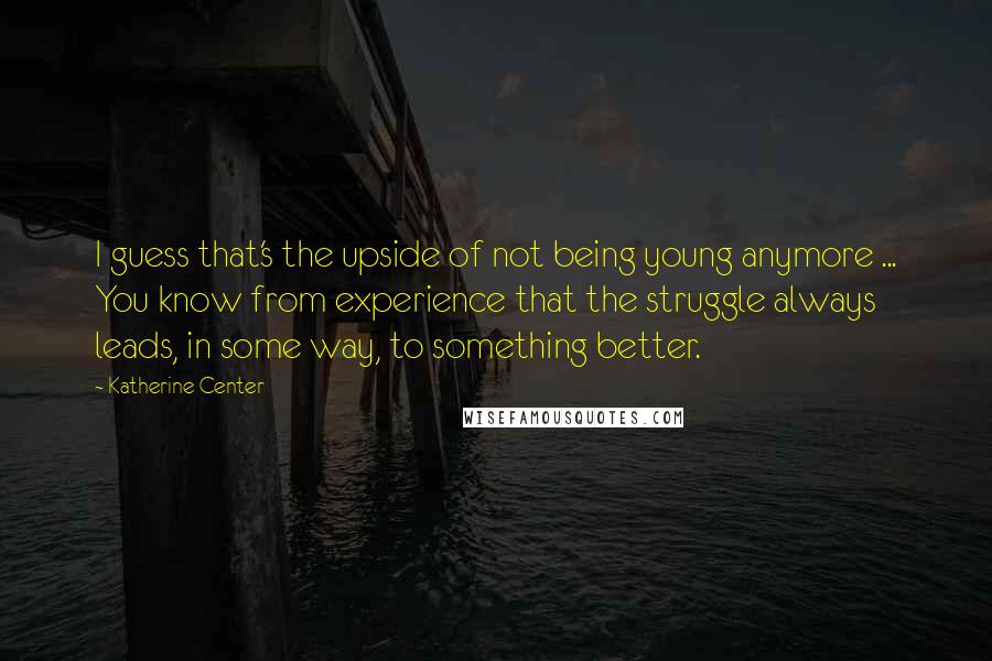 Katherine Center Quotes: I guess that's the upside of not being young anymore ... You know from experience that the struggle always leads, in some way, to something better.