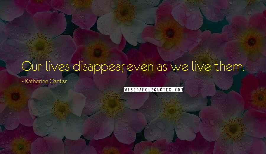 Katherine Center Quotes: Our lives disappear, even as we live them.