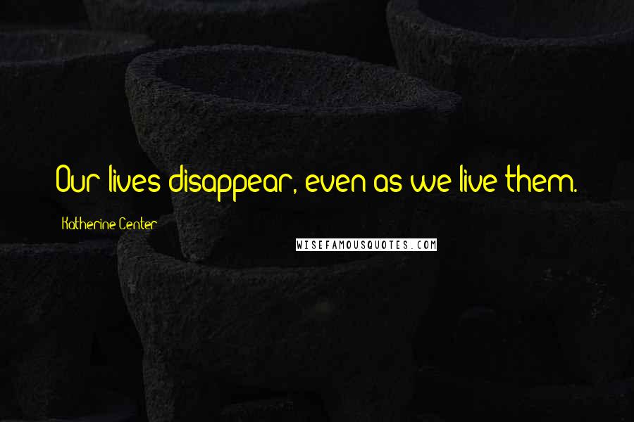 Katherine Center Quotes: Our lives disappear, even as we live them.