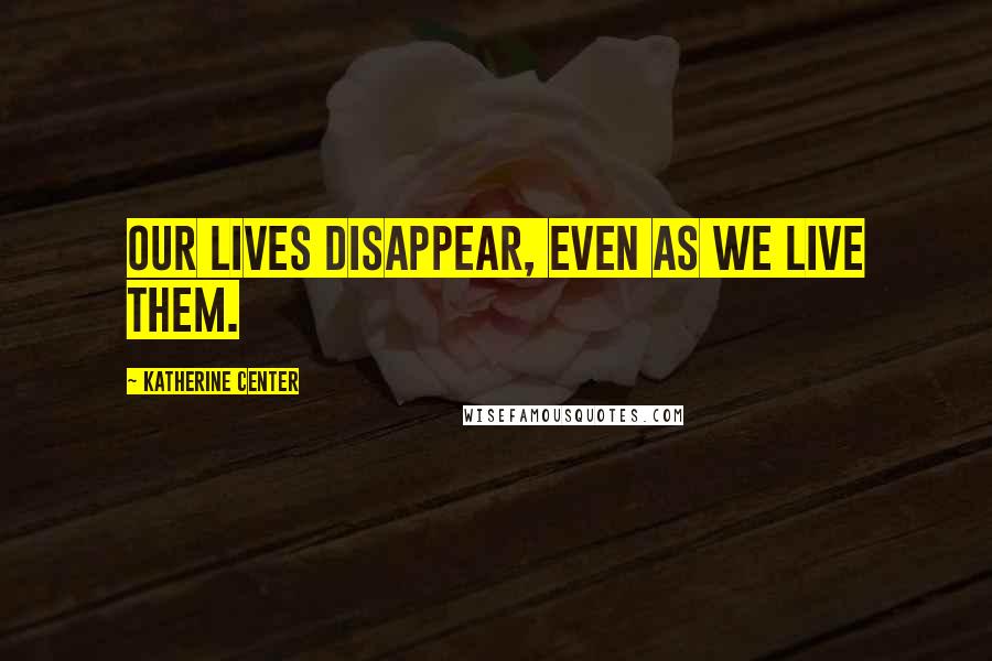 Katherine Center Quotes: Our lives disappear, even as we live them.