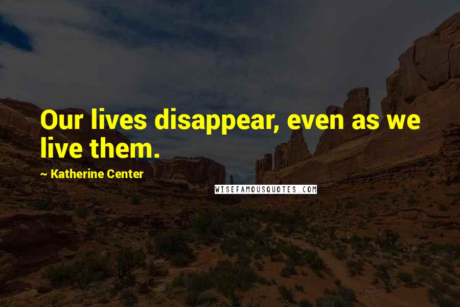 Katherine Center Quotes: Our lives disappear, even as we live them.