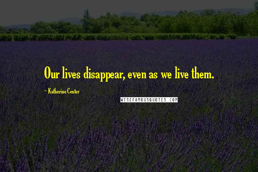 Katherine Center Quotes: Our lives disappear, even as we live them.