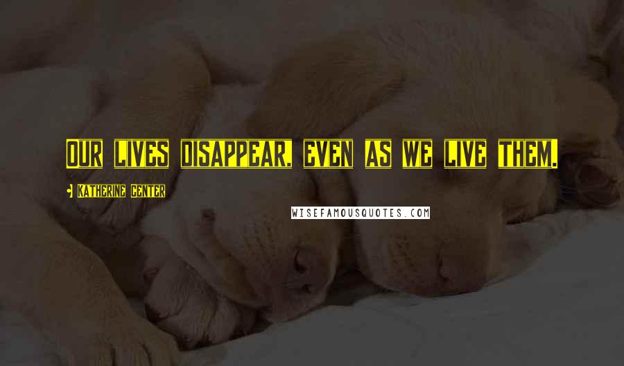 Katherine Center Quotes: Our lives disappear, even as we live them.