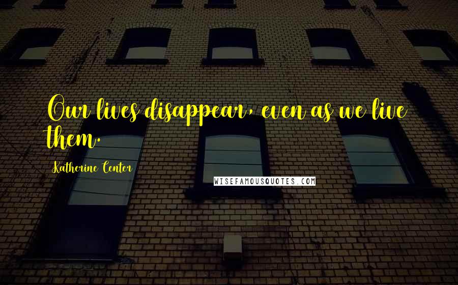 Katherine Center Quotes: Our lives disappear, even as we live them.