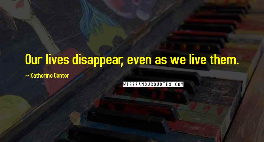 Katherine Center Quotes: Our lives disappear, even as we live them.