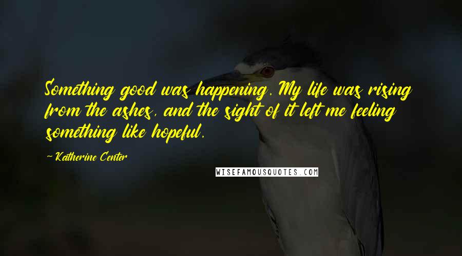 Katherine Center Quotes: Something good was happening. My life was rising from the ashes, and the sight of it left me feeling something like hopeful.