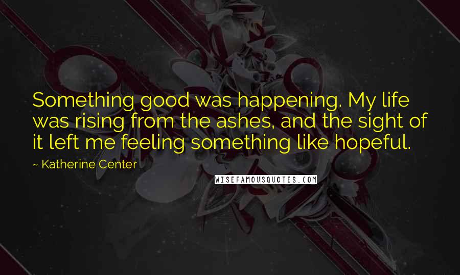 Katherine Center Quotes: Something good was happening. My life was rising from the ashes, and the sight of it left me feeling something like hopeful.