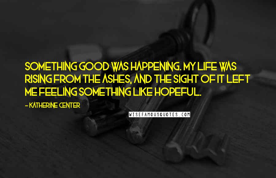 Katherine Center Quotes: Something good was happening. My life was rising from the ashes, and the sight of it left me feeling something like hopeful.