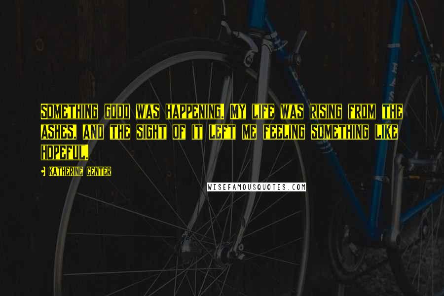 Katherine Center Quotes: Something good was happening. My life was rising from the ashes, and the sight of it left me feeling something like hopeful.