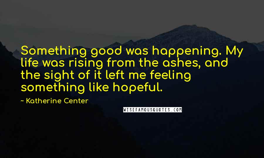 Katherine Center Quotes: Something good was happening. My life was rising from the ashes, and the sight of it left me feeling something like hopeful.