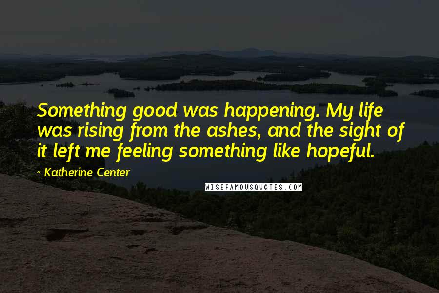 Katherine Center Quotes: Something good was happening. My life was rising from the ashes, and the sight of it left me feeling something like hopeful.