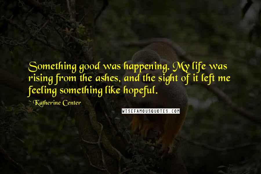 Katherine Center Quotes: Something good was happening. My life was rising from the ashes, and the sight of it left me feeling something like hopeful.