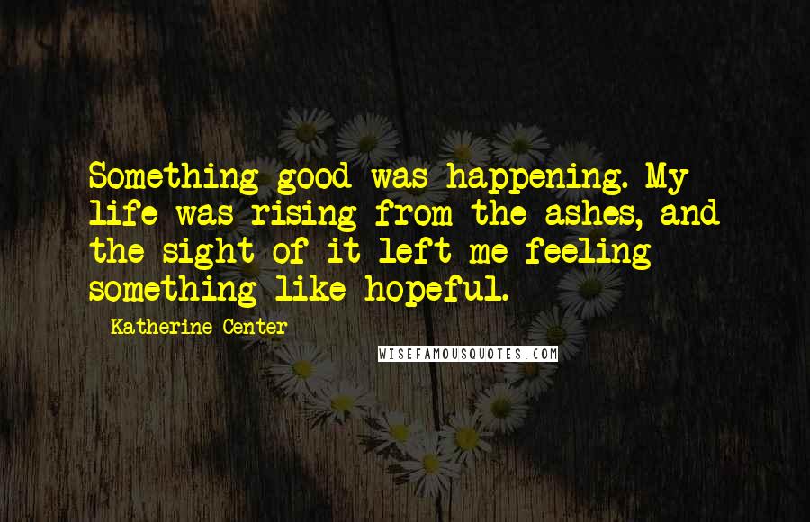 Katherine Center Quotes: Something good was happening. My life was rising from the ashes, and the sight of it left me feeling something like hopeful.