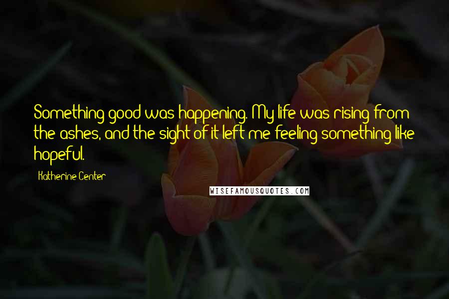 Katherine Center Quotes: Something good was happening. My life was rising from the ashes, and the sight of it left me feeling something like hopeful.