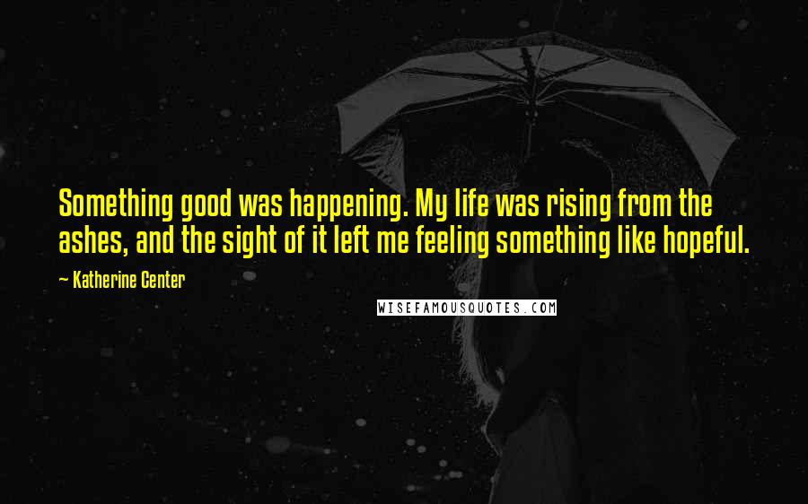 Katherine Center Quotes: Something good was happening. My life was rising from the ashes, and the sight of it left me feeling something like hopeful.