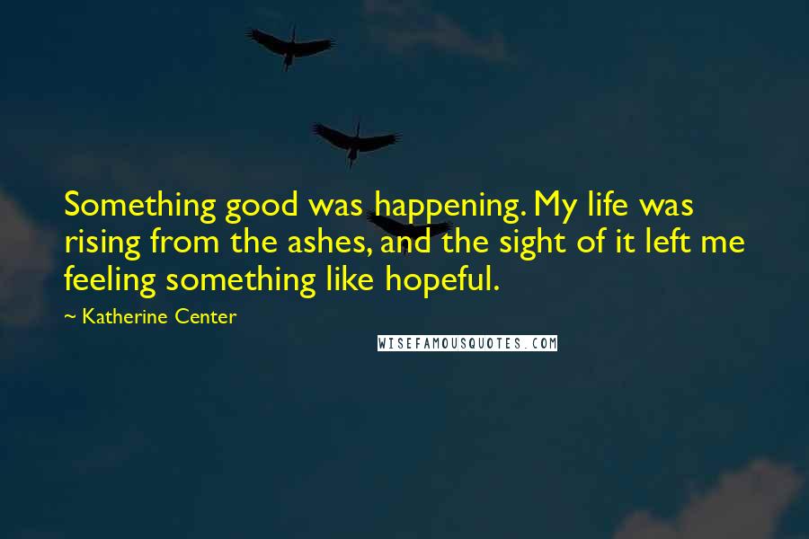 Katherine Center Quotes: Something good was happening. My life was rising from the ashes, and the sight of it left me feeling something like hopeful.