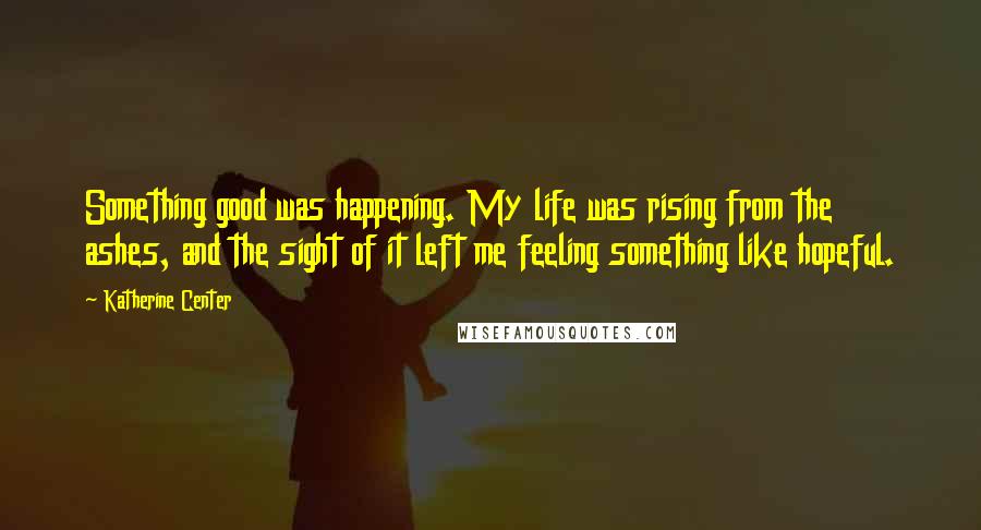 Katherine Center Quotes: Something good was happening. My life was rising from the ashes, and the sight of it left me feeling something like hopeful.