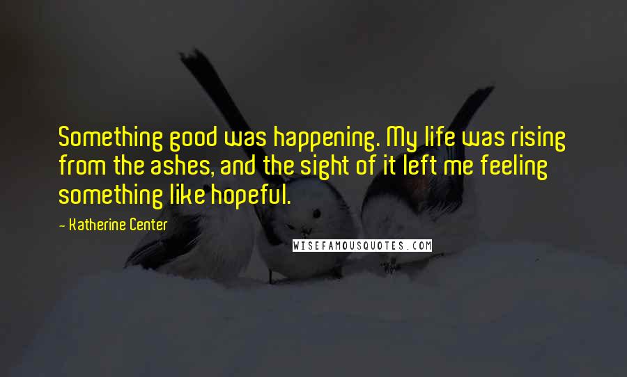 Katherine Center Quotes: Something good was happening. My life was rising from the ashes, and the sight of it left me feeling something like hopeful.