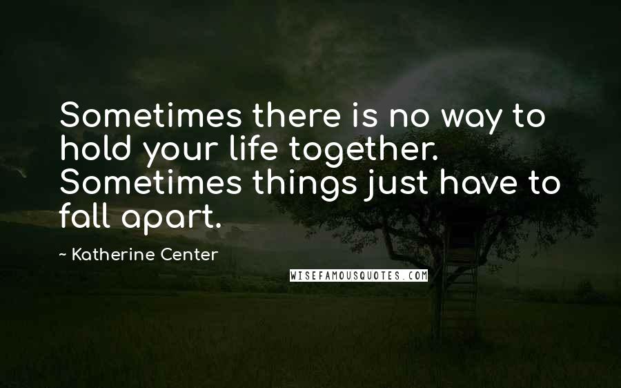 Katherine Center Quotes: Sometimes there is no way to hold your life together. Sometimes things just have to fall apart.