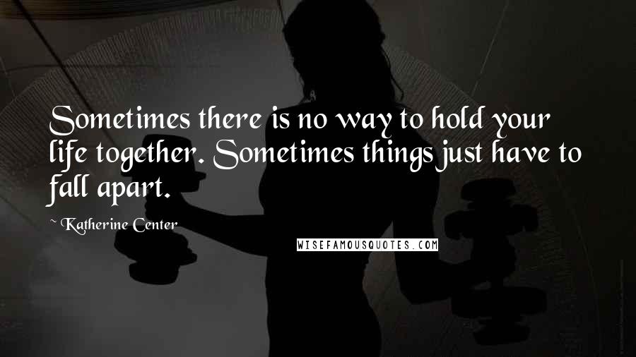 Katherine Center Quotes: Sometimes there is no way to hold your life together. Sometimes things just have to fall apart.