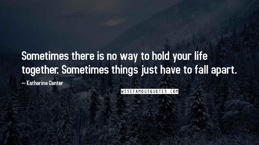 Katherine Center Quotes: Sometimes there is no way to hold your life together. Sometimes things just have to fall apart.