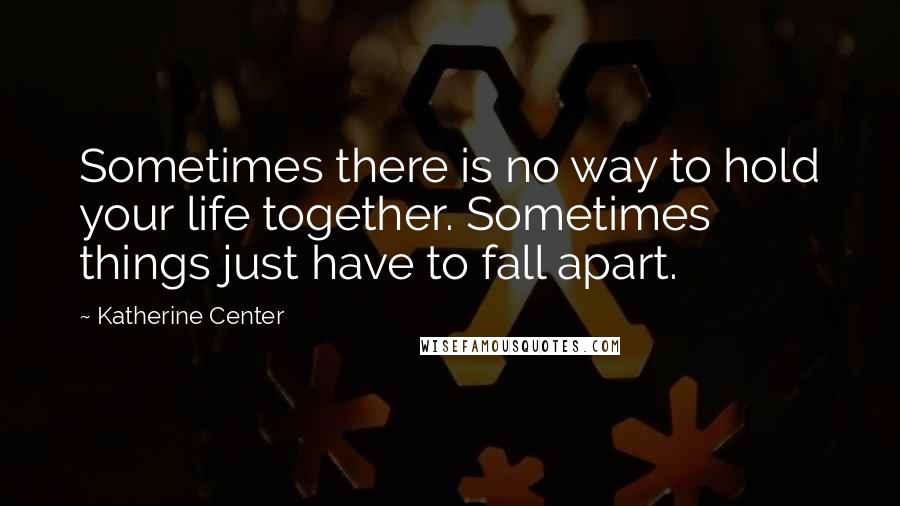 Katherine Center Quotes: Sometimes there is no way to hold your life together. Sometimes things just have to fall apart.