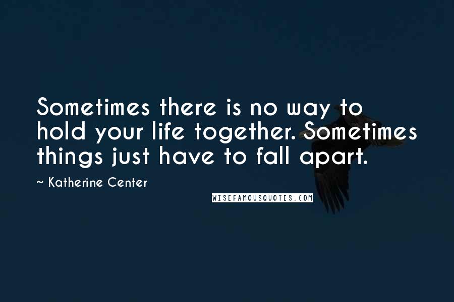 Katherine Center Quotes: Sometimes there is no way to hold your life together. Sometimes things just have to fall apart.