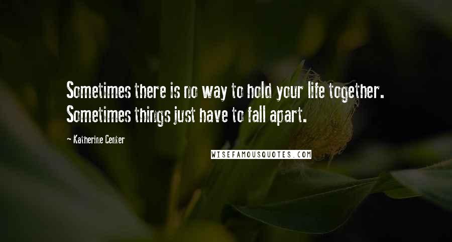 Katherine Center Quotes: Sometimes there is no way to hold your life together. Sometimes things just have to fall apart.