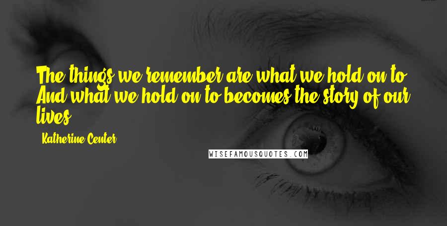 Katherine Center Quotes: The things we remember are what we hold on to. And what we hold on to becomes the story of our lives.