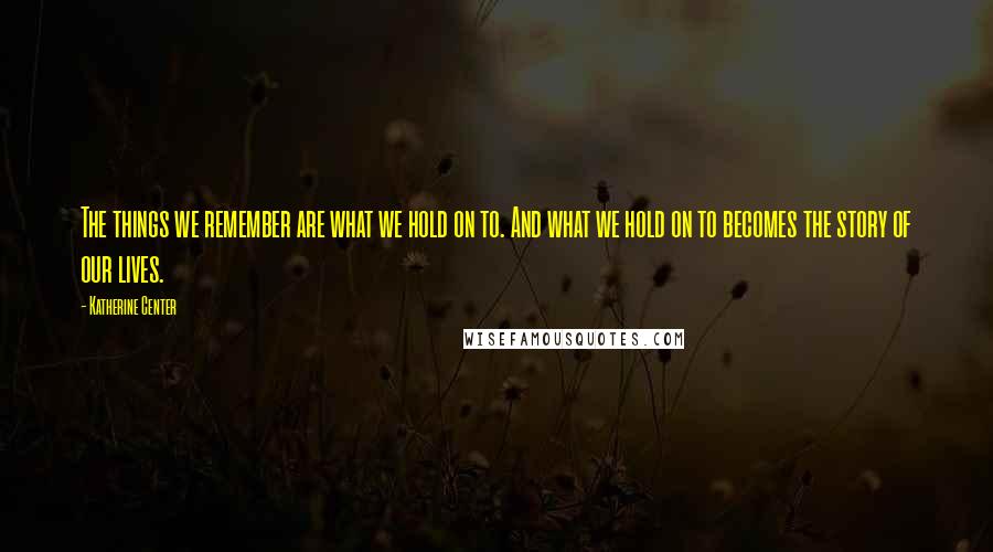 Katherine Center Quotes: The things we remember are what we hold on to. And what we hold on to becomes the story of our lives.