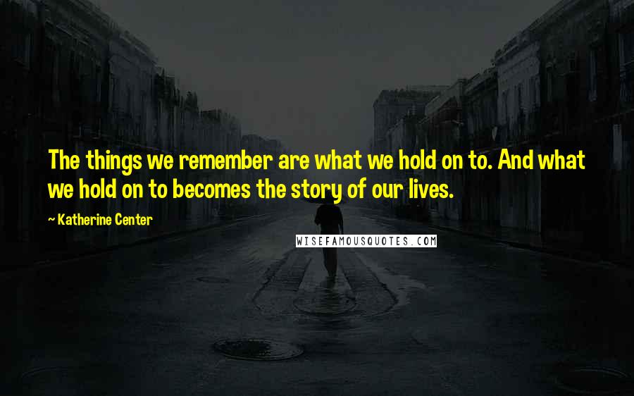 Katherine Center Quotes: The things we remember are what we hold on to. And what we hold on to becomes the story of our lives.