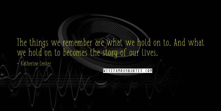 Katherine Center Quotes: The things we remember are what we hold on to. And what we hold on to becomes the story of our lives.