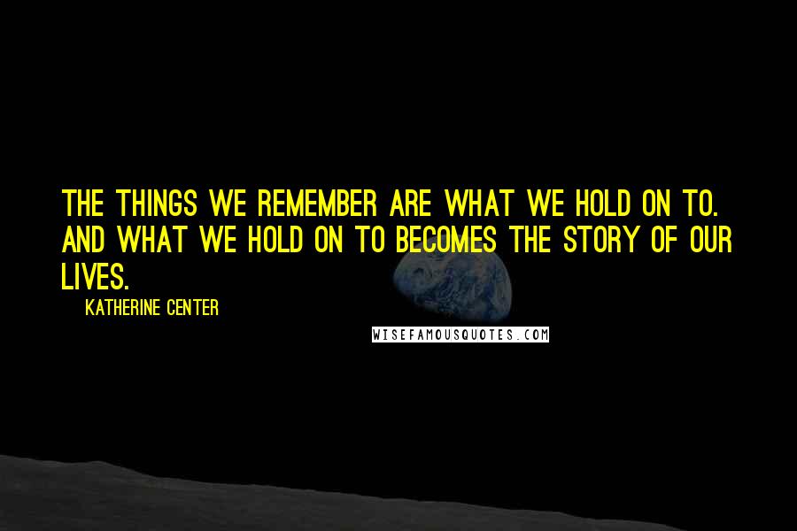 Katherine Center Quotes: The things we remember are what we hold on to. And what we hold on to becomes the story of our lives.