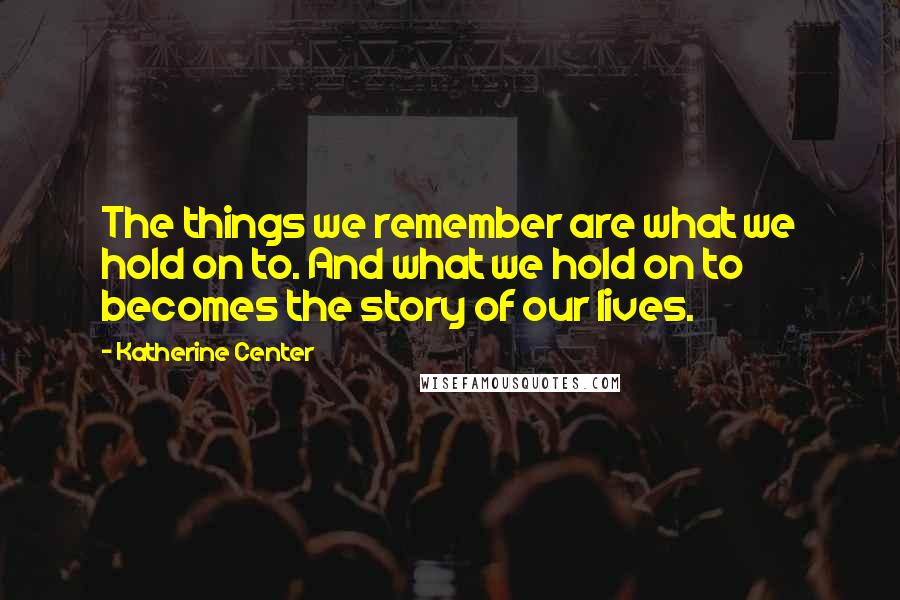 Katherine Center Quotes: The things we remember are what we hold on to. And what we hold on to becomes the story of our lives.