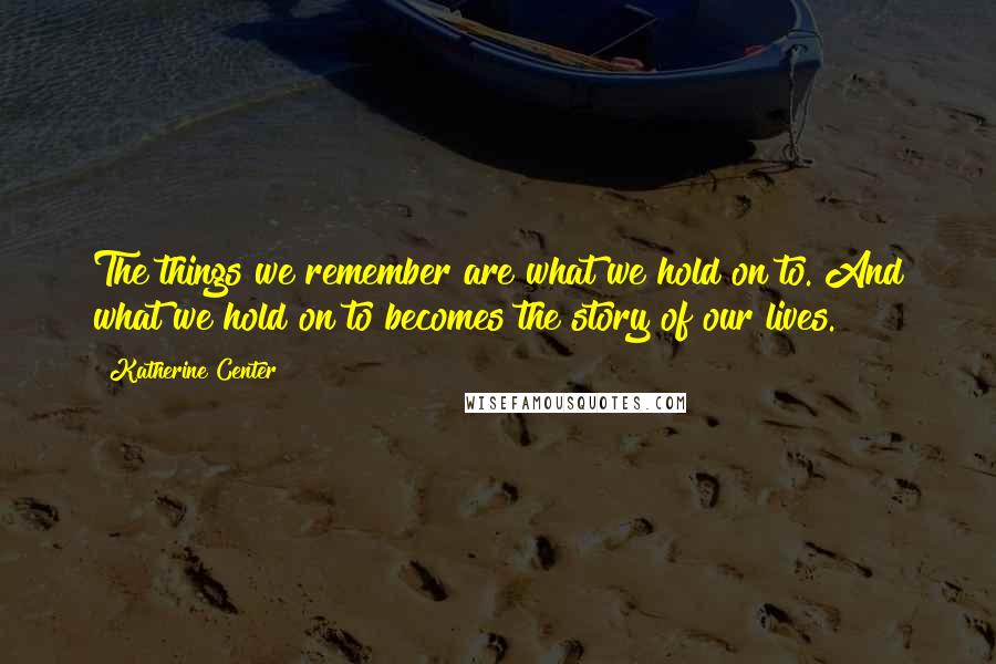 Katherine Center Quotes: The things we remember are what we hold on to. And what we hold on to becomes the story of our lives.