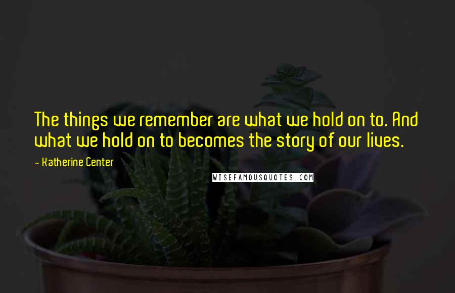 Katherine Center Quotes: The things we remember are what we hold on to. And what we hold on to becomes the story of our lives.