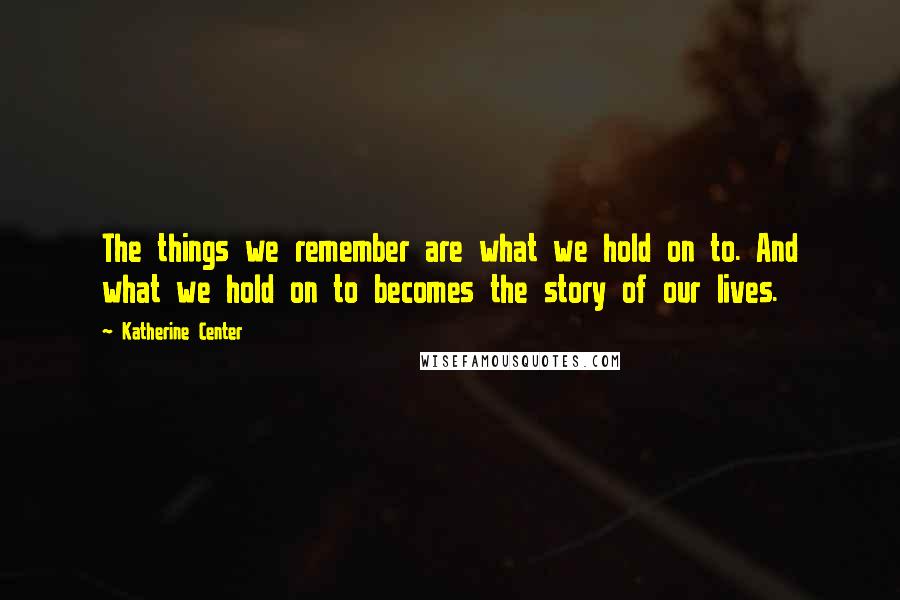 Katherine Center Quotes: The things we remember are what we hold on to. And what we hold on to becomes the story of our lives.
