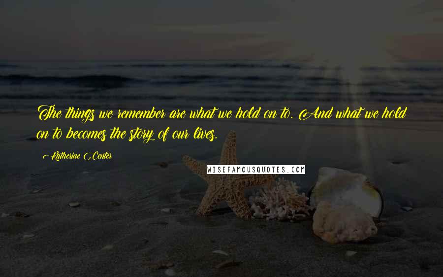 Katherine Center Quotes: The things we remember are what we hold on to. And what we hold on to becomes the story of our lives.