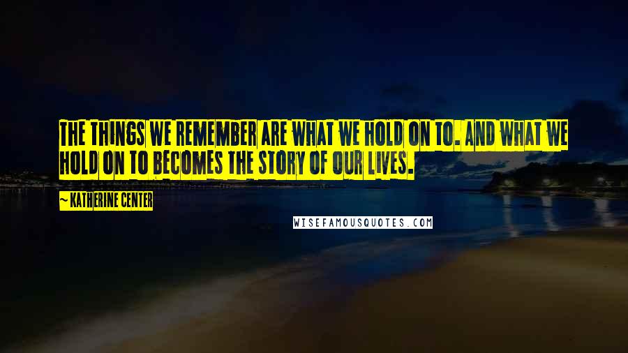 Katherine Center Quotes: The things we remember are what we hold on to. And what we hold on to becomes the story of our lives.