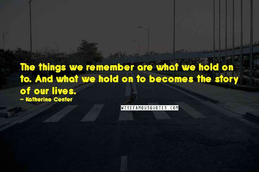 Katherine Center Quotes: The things we remember are what we hold on to. And what we hold on to becomes the story of our lives.