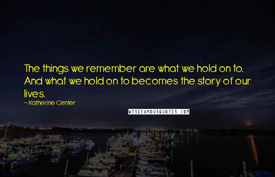 Katherine Center Quotes: The things we remember are what we hold on to. And what we hold on to becomes the story of our lives.