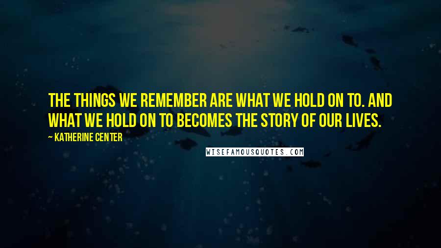 Katherine Center Quotes: The things we remember are what we hold on to. And what we hold on to becomes the story of our lives.