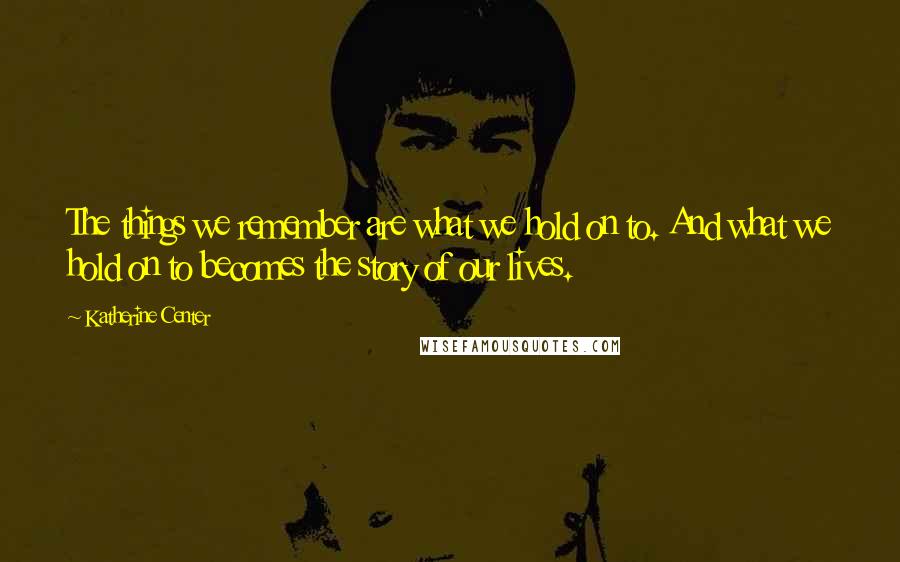 Katherine Center Quotes: The things we remember are what we hold on to. And what we hold on to becomes the story of our lives.