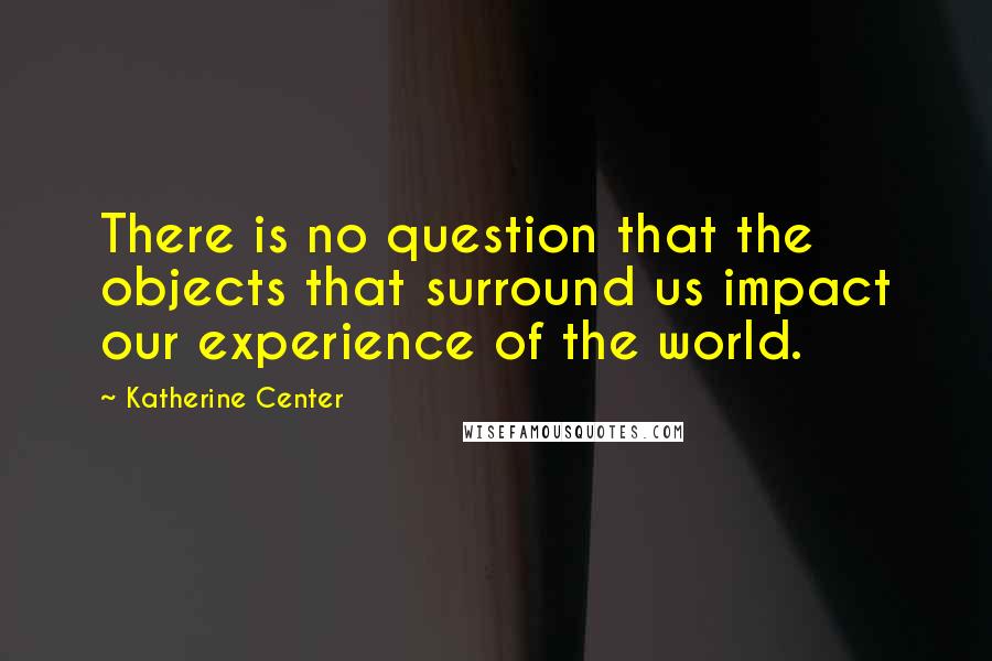 Katherine Center Quotes: There is no question that the objects that surround us impact our experience of the world.