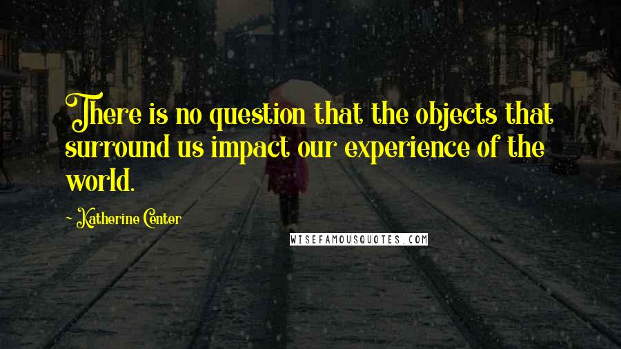 Katherine Center Quotes: There is no question that the objects that surround us impact our experience of the world.