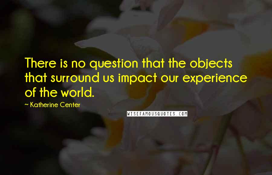 Katherine Center Quotes: There is no question that the objects that surround us impact our experience of the world.